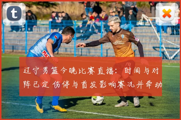 辽宁男篮今晚比赛直播:时间与对阵已定 伤停与首发影响赛况并牵动季后赛