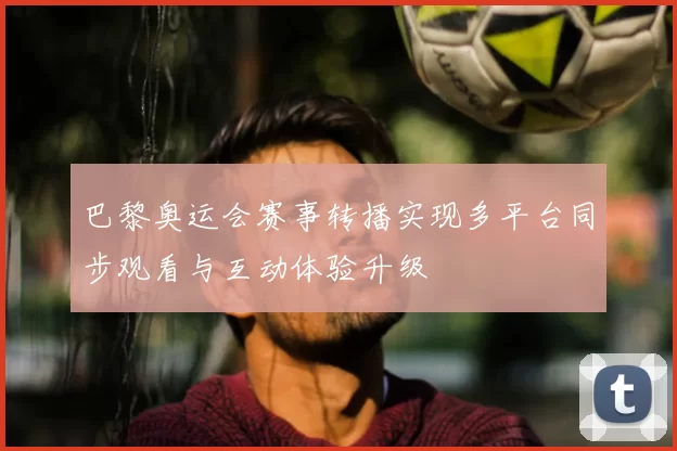 巴黎奥运会赛事转播实现多平台同步观看与互动体验升级