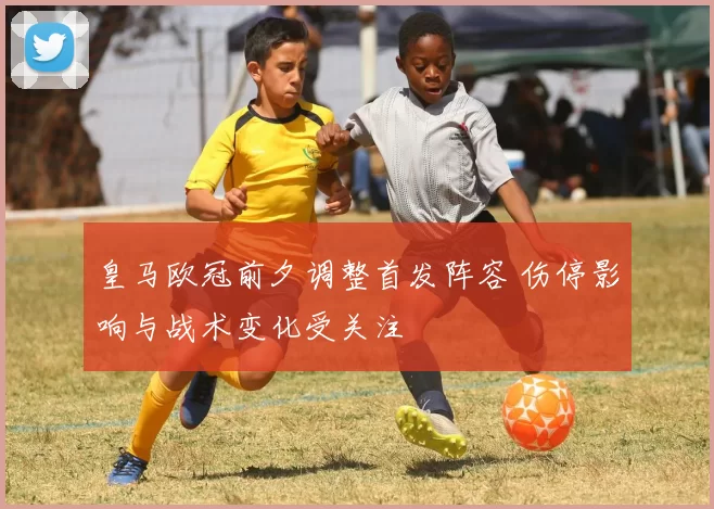 皇马欧冠前夕调整首发阵容 伤停影响与战术变化受关注