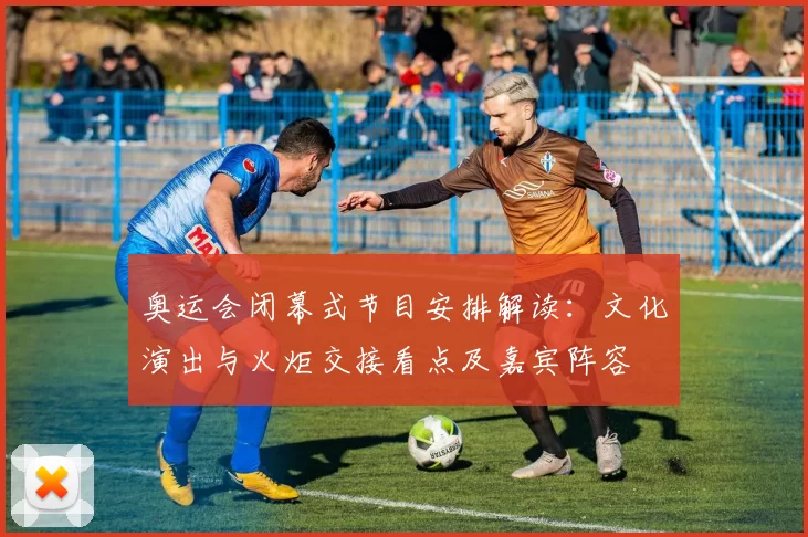 奥运会闭幕式节目安排解读：文化演出与火炬交接看点及嘉宾阵容