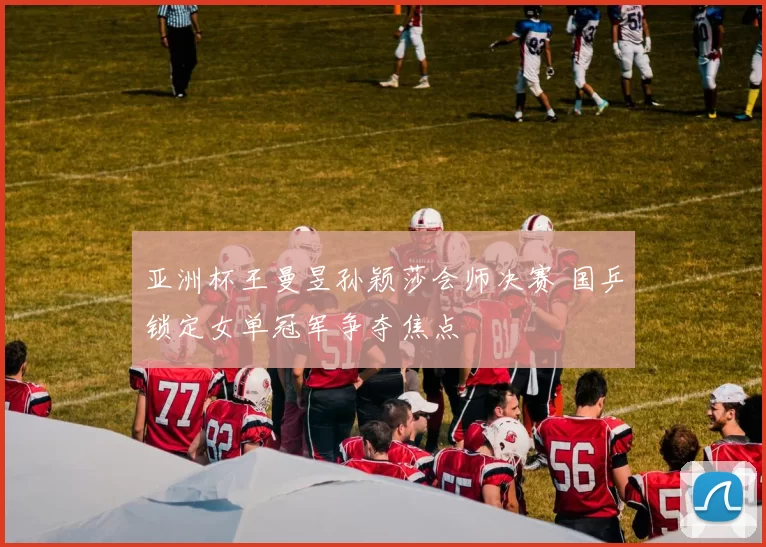 亚洲杯王曼昱孙颖莎会师决赛 国乒锁定女单冠军争夺焦点