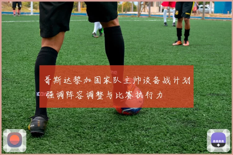 哥斯达黎加国家队主帅谈备战计划 强调阵容调整与比赛执行力