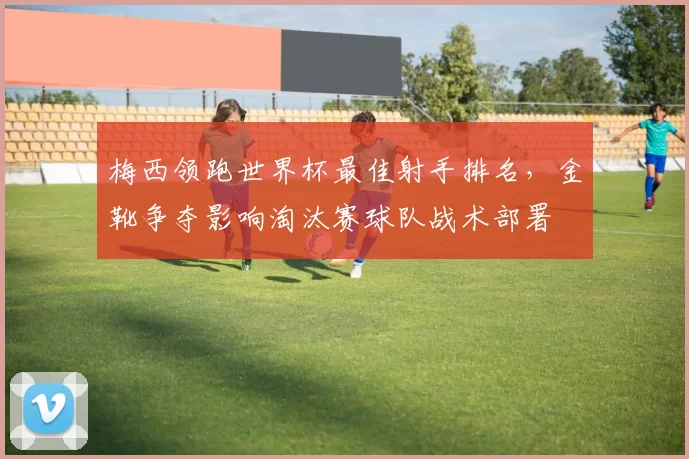 梅西领跑世界杯最佳射手排名，金靴争夺影响淘汰赛球队战术部署
