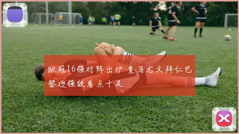 欧冠16强对阵出炉 皇马尤文拜仁巴黎迎强敌看点十足