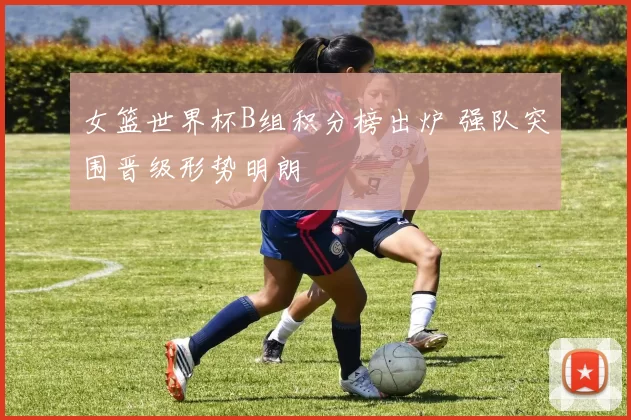 女篮世界杯B组积分榜出炉 强队突围晋级形势明朗