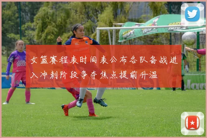 女篮赛程表时间表公布各队备战进入冲刺阶段争夺焦点提前升温