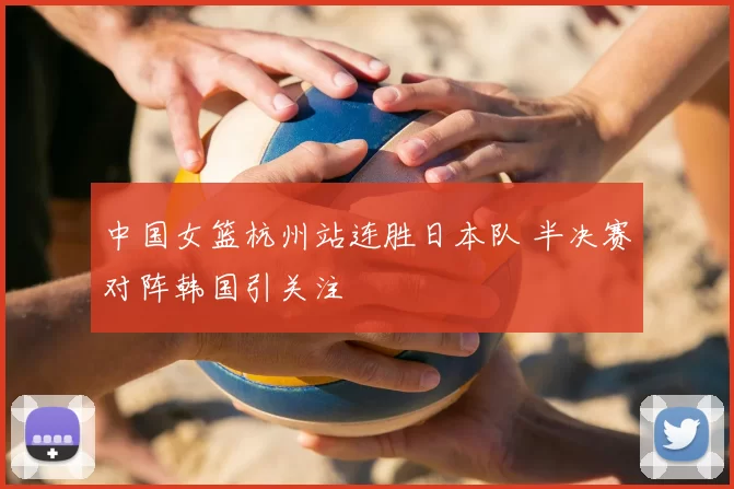 中国女篮杭州站连胜日本队 半决赛对阵韩国引关注