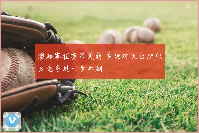 澳超赛程赛果更新 多场对决出炉积分竞争进一步加剧