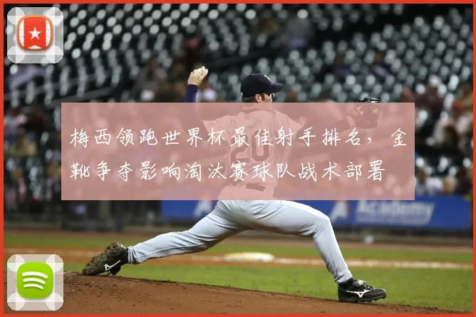梅西领跑世界杯最佳射手排名，金靴争夺影响淘汰赛球队战术部署