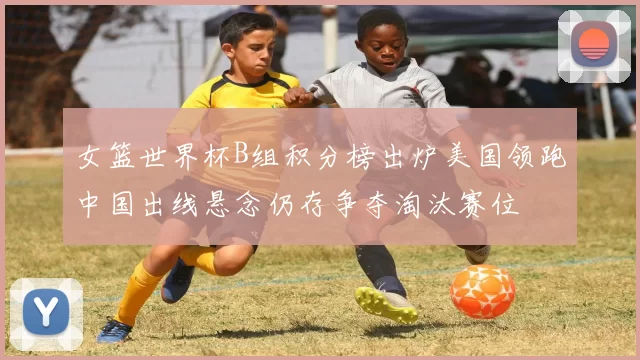 女篮世界杯B组积分榜出炉美国领跑中国出线悬念仍存争夺淘汰赛位