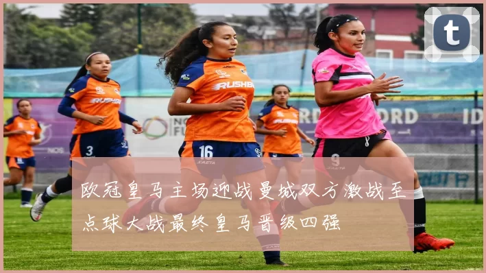 欧冠皇马主场迎战曼城双方激战至点球大战最终皇马晋级四强