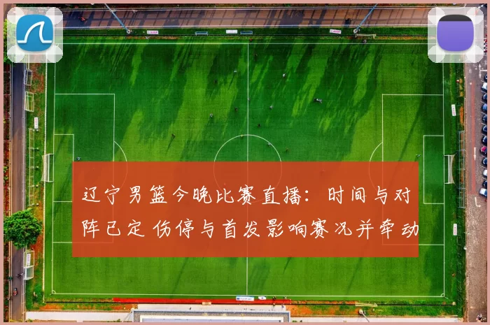 辽宁男篮今晚比赛直播:时间与对阵已定 伤停与首发影响赛况并牵动季后赛