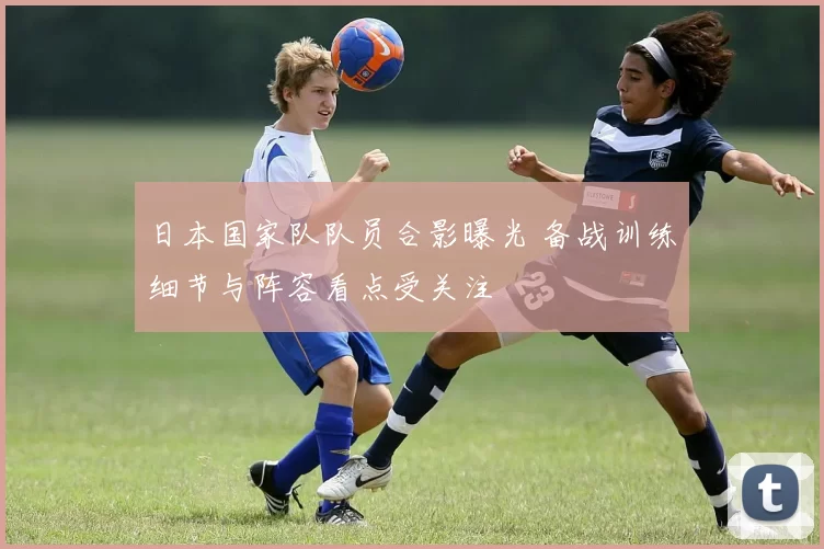 日本国家队队员合影曝光 备战训练细节与阵容看点受关注