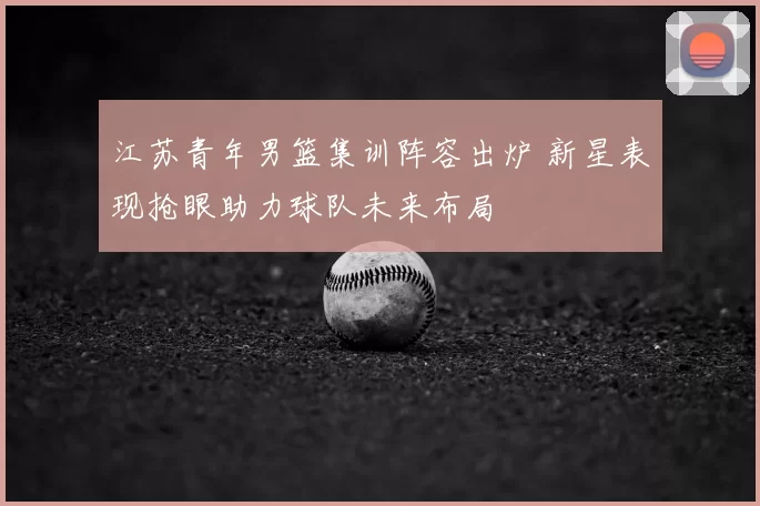 江苏青年男篮集训阵容出炉 新星表现抢眼助力球队未来布局