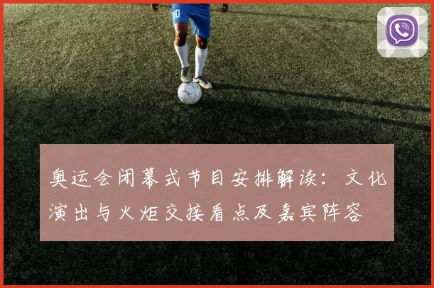 奥运会闭幕式节目安排解读：文化演出与火炬交接看点及嘉宾阵容