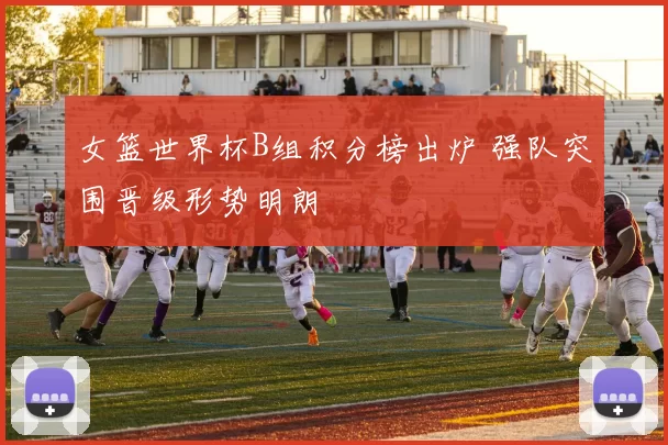 女篮世界杯B组积分榜出炉 强队突围晋级形势明朗