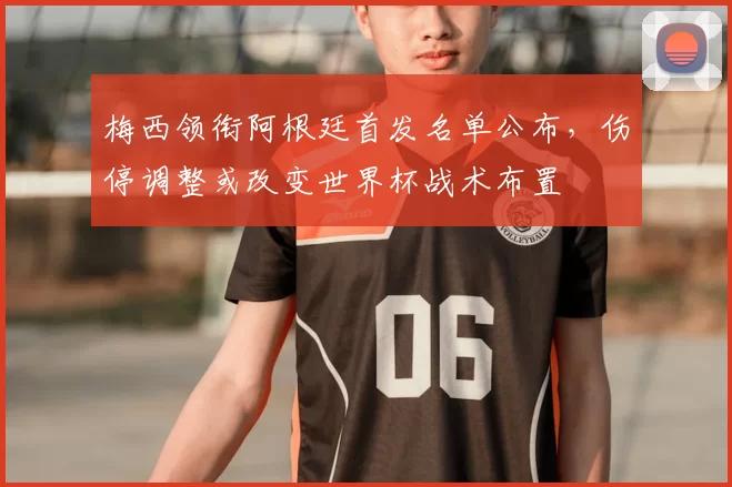 梅西领衔阿根廷首发名单公布，伤停调整或改变世界杯战术布置