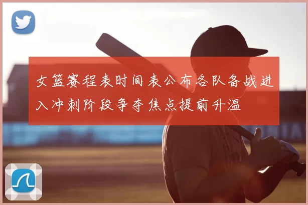 女篮赛程表时间表公布各队备战进入冲刺阶段争夺焦点提前升温