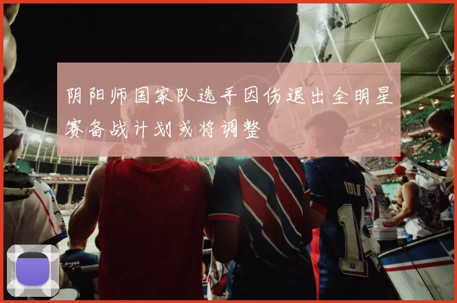 阴阳师国家队选手因伤退出全明星赛备战计划或将调整