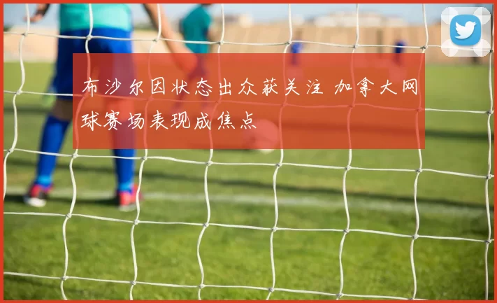 布沙尔因状态出众获关注 加拿大网球赛场表现成焦点