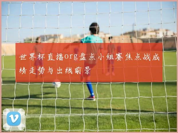 世界杯直播org盘点小组赛焦点战成绩走势与出线前景
