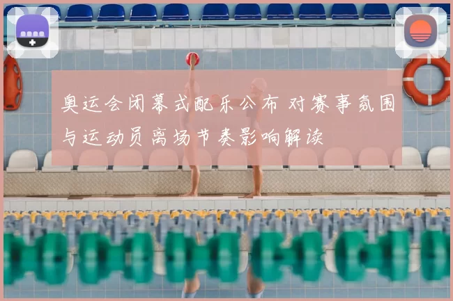 奥运会闭幕式配乐公布 对赛事氛围与运动员离场节奏影响解读