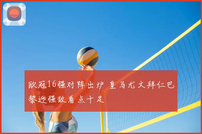 欧冠16强对阵出炉 皇马尤文拜仁巴黎迎强敌看点十足