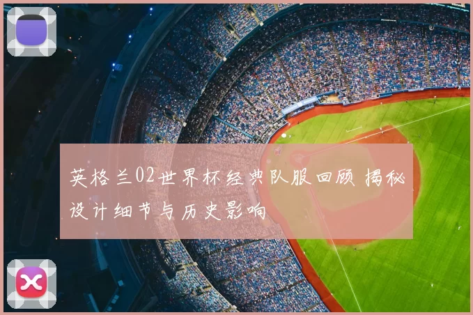 英格兰02世界杯经典队服回顾 揭秘设计细节与历史影响