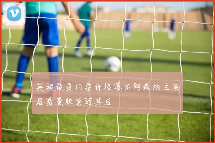 英超最贵门票价格曝光阿森纳主场居首曼联紧随其后