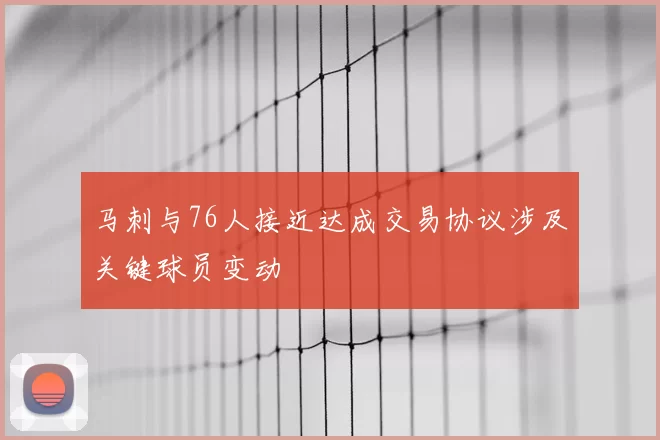马刺与76人接近达成交易协议涉及关键球员变动