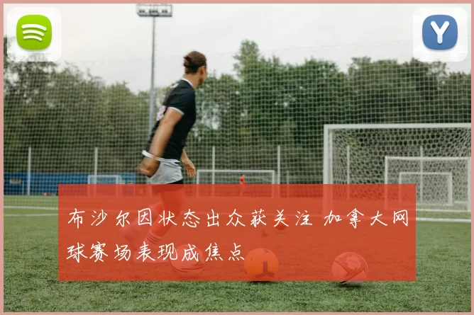 布沙尔因状态出众获关注 加拿大网球赛场表现成焦点