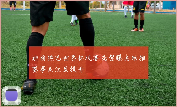 迪丽热巴世界杯观赛花絮曝光助推赛事关注度提升