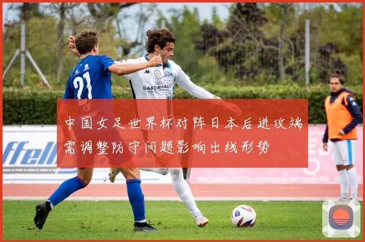 中国女足世界杯对阵日本后进攻端需调整防守问题影响出线形势