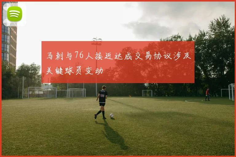 马刺与76人接近达成交易协议涉及关键球员变动