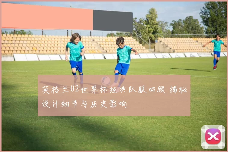 英格兰02世界杯经典队服回顾 揭秘设计细节与历史影响