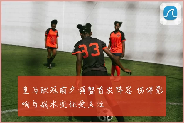 皇马欧冠前夕调整首发阵容 伤停影响与战术变化受关注