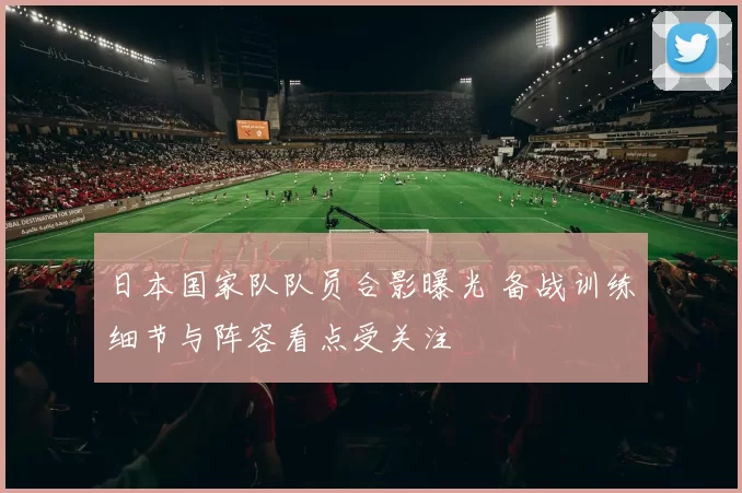 日本国家队队员合影曝光 备战训练细节与阵容看点受关注