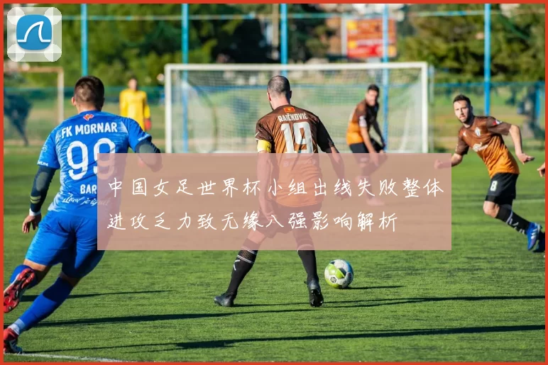 中国女足世界杯小组出线失败整体进攻乏力致无缘八强影响解析