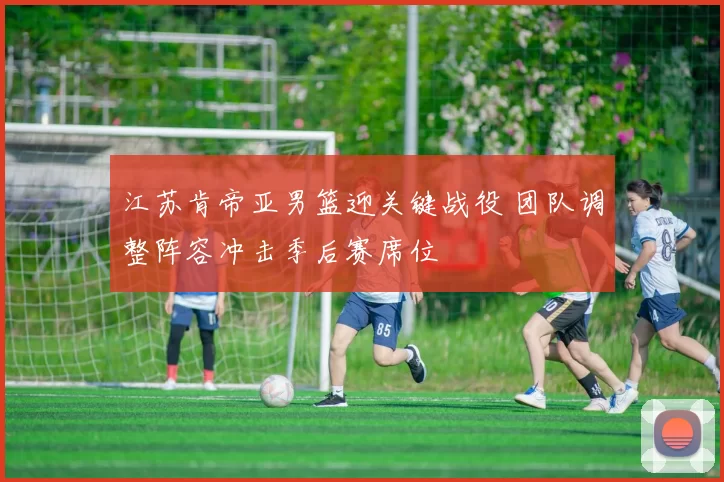 江苏肯帝亚男篮迎关键战役 团队调整阵容冲击季后赛席位