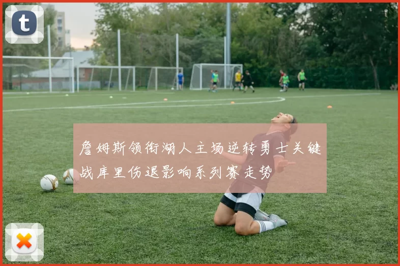 詹姆斯领衔湖人主场逆转勇士关键战库里伤退影响系列赛走势